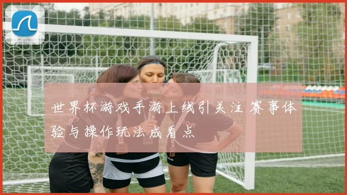 世界杯游戏手游上线引关注 赛事体验与操作玩法成看点