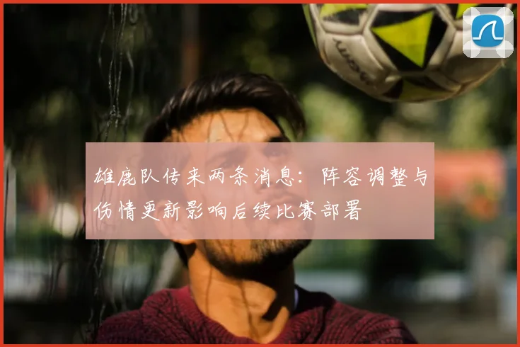 雄鹿队传来两条消息:阵容调整与伤情更新影响后续比赛部署