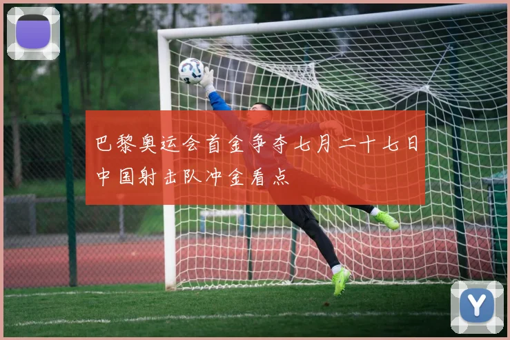 巴黎奥运会首金争夺七月二十七日中国射击队冲金看点