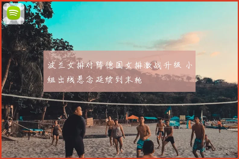 波兰女排对阵德国女排激战升级 小组出线悬念延续到末轮