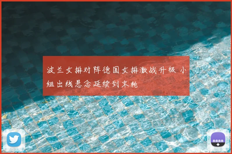波兰女排对阵德国女排激战升级 小组出线悬念延续到末轮