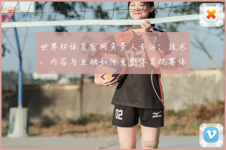 世界杯体育官网负责人专访:技术、内容与互动如何重塑体育观赛体验