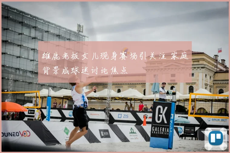 雄鹿老板女儿现身赛场引关注 家庭背景成球迷讨论焦点