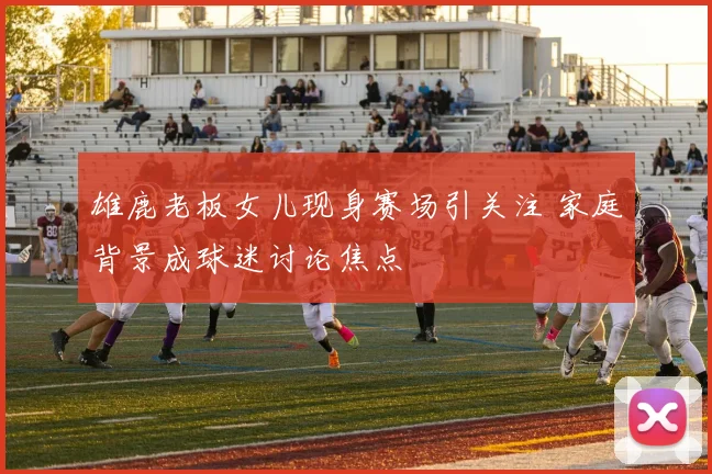 雄鹿老板女儿现身赛场引关注 家庭背景成球迷讨论焦点