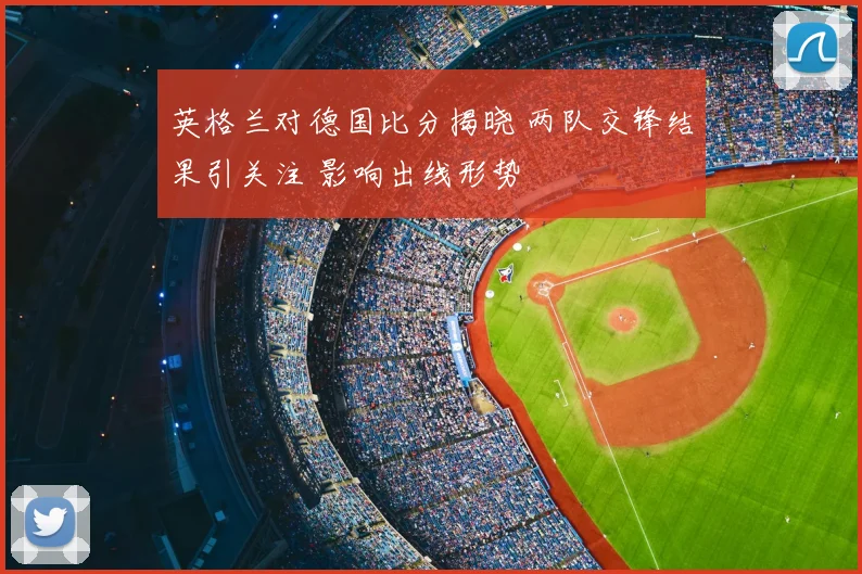 英格兰对德国比分揭晓 两队交锋结果引关注 影响出线形势