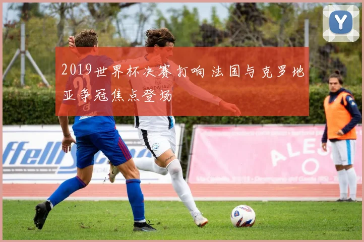 2019世界杯决赛打响 法国与克罗地亚争冠焦点登场