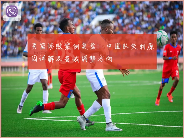 男篮惨败案例复盘：中国队失利原因详解及备战调整方向