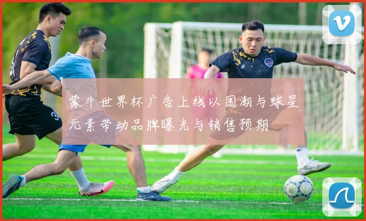 蒙牛世界杯广告上线以国潮与球星元素带动品牌曝光与销售预期