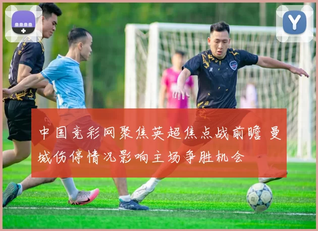 中国竞彩网聚焦英超焦点战前瞻 曼城伤停情况影响主场争胜机会