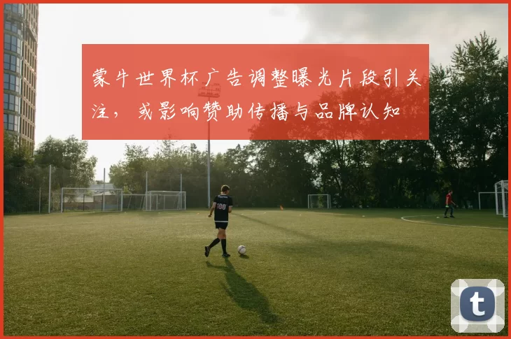 蒙牛世界杯广告调整曝光片段引关注，或影响赞助传播与品牌认知
