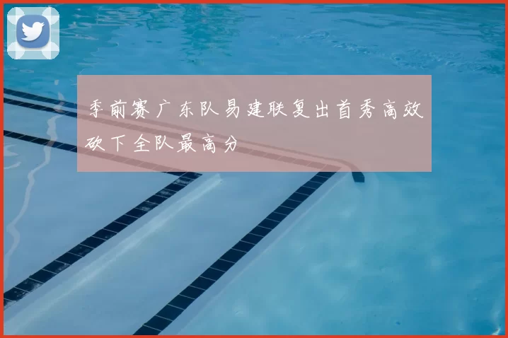 季前赛广东队易建联复出首秀高效砍下全队最高分