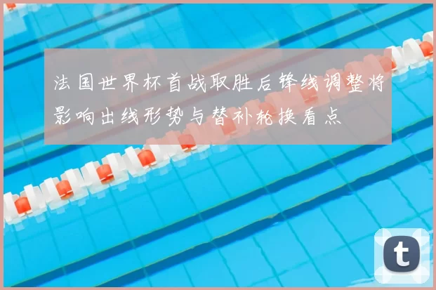 法国世界杯首战取胜后锋线调整将影响出线形势与替补轮换看点