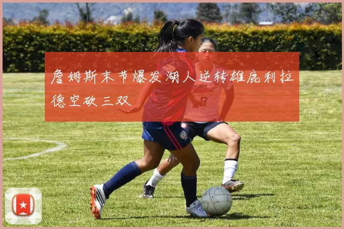 詹姆斯末节爆发湖人逆转雄鹿利拉德空砍三双