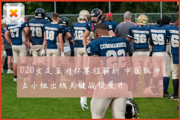 U20女足亚洲杯赛程解析 中国队冲击小组出线关键战役展开