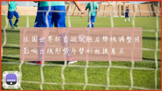 法国世界杯首战取胜后锋线调整将影响出线形势与替补轮换看点