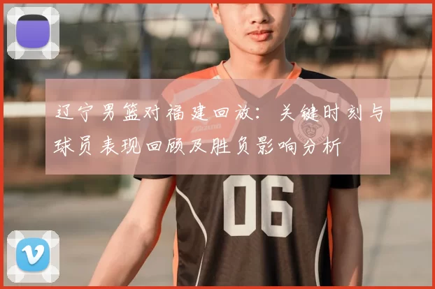 辽宁男篮对福建回放:关键时刻与球员表现回顾及胜负影响分析