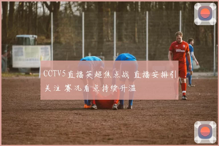 CCTV5直播英超焦点战 直播安排引关注 赛况看点持续升温