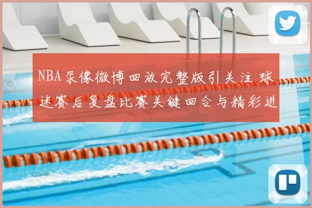 NBA录像微博回放完整版引关注 球迷赛后复盘比赛关键回合与精彩进球