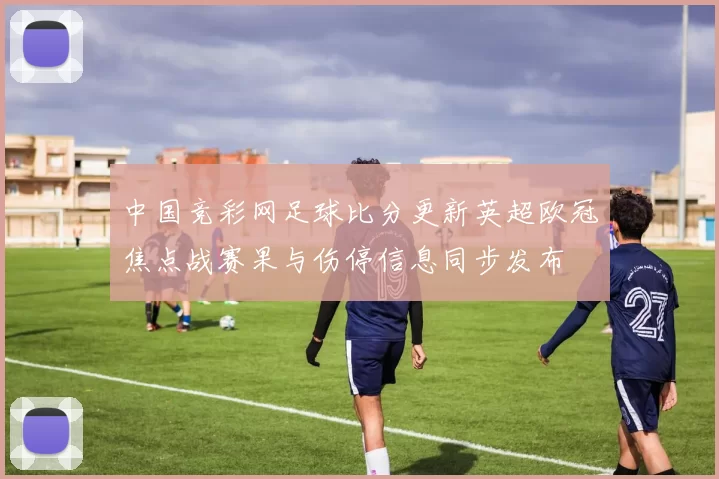 中国竞彩网足球比分更新英超欧冠焦点战赛果与伤停信息同步发布