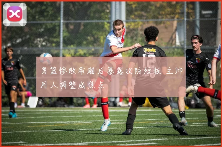 男篮惨败希腊后暴露攻防短板 主帅用人调整成焦点