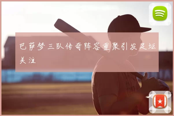 巴萨梦三队传奇阵容重聚引发足坛关注