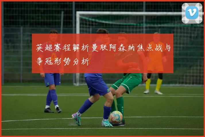 英超赛程解析曼联阿森纳焦点战与争冠形势分析