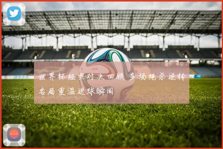 世界杯经典对决回顾 多场绝杀逆转名局重温进球瞬间