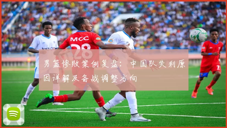 男篮惨败案例复盘：中国队失利原因详解及备战调整方向