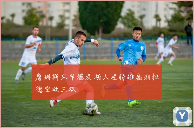 詹姆斯末节爆发湖人逆转雄鹿利拉德空砍三双