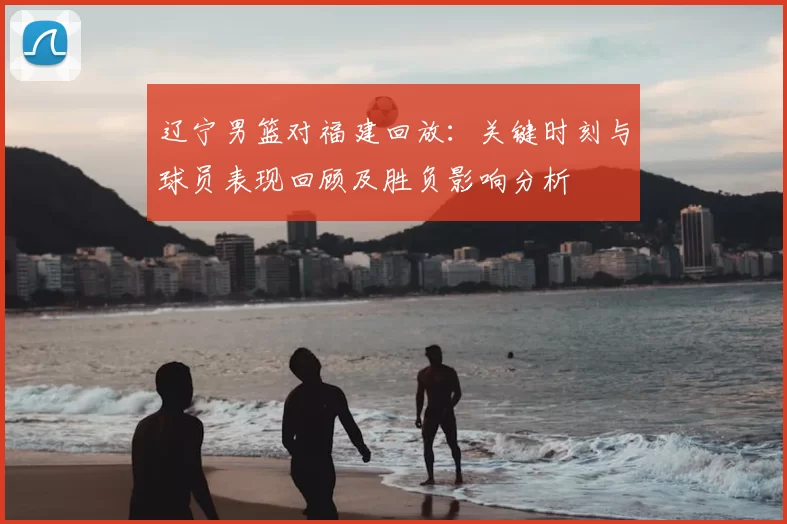 辽宁男篮对福建回放：关键时刻与球员表现回顾及胜负影响分析