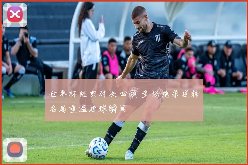 世界杯经典对决回顾 多场绝杀逆转名局重温进球瞬间