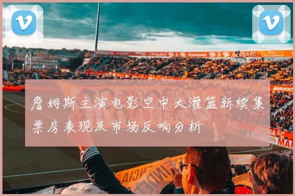 詹姆斯主演电影空中大灌篮新续集票房表现及市场反响分析