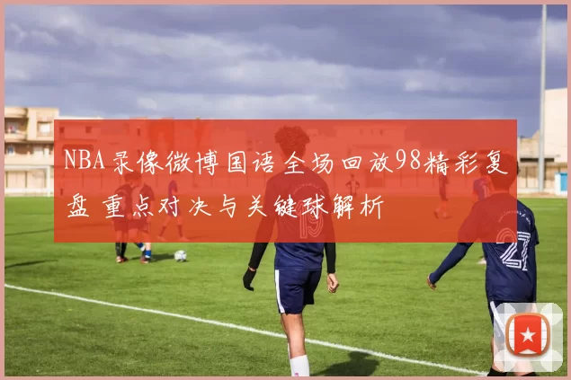 NBA录像微博国语全场回放98精彩复盘 重点对决与关键球解析
