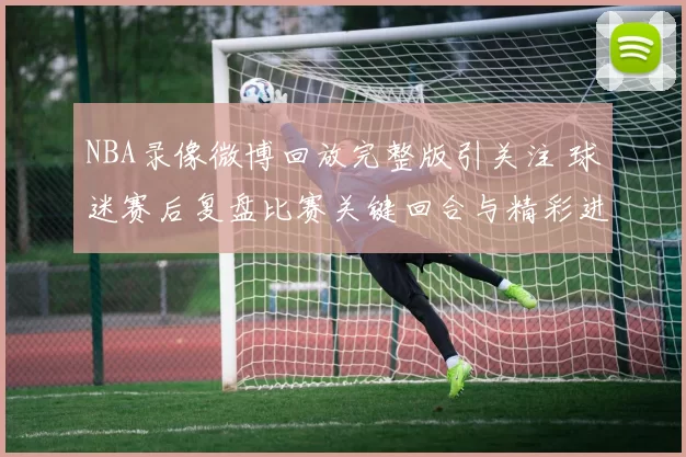 NBA录像微博回放完整版引关注 球迷赛后复盘比赛关键回合与精彩进球
