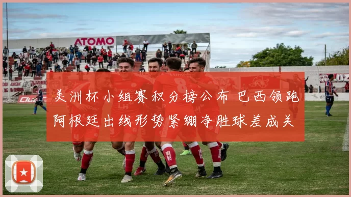 美洲杯小组赛积分榜公布 巴西领跑阿根廷出线形势紧绷净胜球差成关键