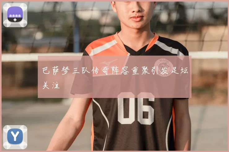 巴萨梦三队传奇阵容重聚引发足坛关注